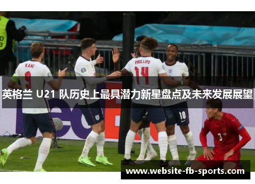 英格兰 U21 队历史上最具潜力新星盘点及未来发展展望 英格兰 U21 队历史上最具潜力新星盘点及未来发展展望