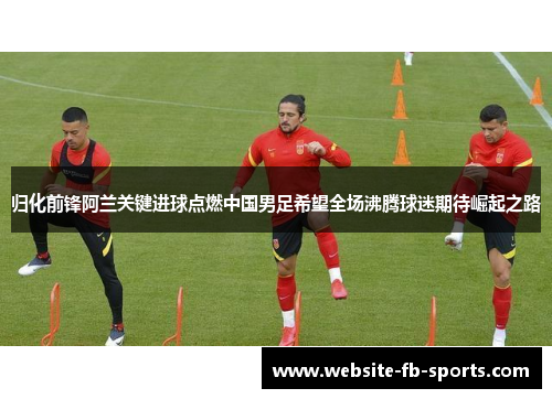 归化前锋阿兰关键进球点燃中国男足希望全场沸腾球迷期待崛起之路